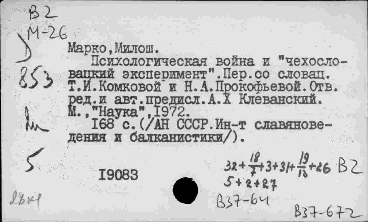 ﻿№ и»
Марко,Милош.
Психологическая война и "чехосло вацкий эксперимент".Пер.со словац. Т.И.Комковой и Н.А.Прокофьевой. Отв. ред.и авт.предисл.А.Х Клеванский. М.,"Наука",1972.
168 с.(/АН СССР.Ин-т славяноведения и балканистики/).
19083
л

